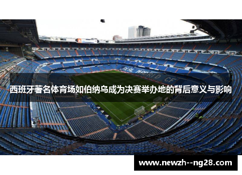 西班牙著名体育场如伯纳乌成为决赛举办地的背后意义与影响 西班牙著名体育场如伯纳乌成为决赛举办地的背后意义与影响
