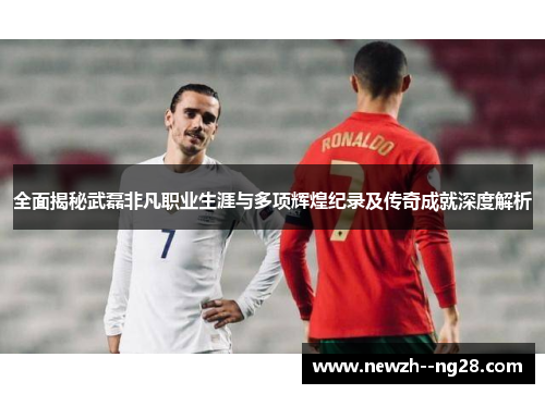 全面揭秘武磊非凡职业生涯与多项辉煌纪录及传奇成就深度解析 全面揭秘武磊非凡职业生涯与多项辉煌纪录及传奇成就深度解析