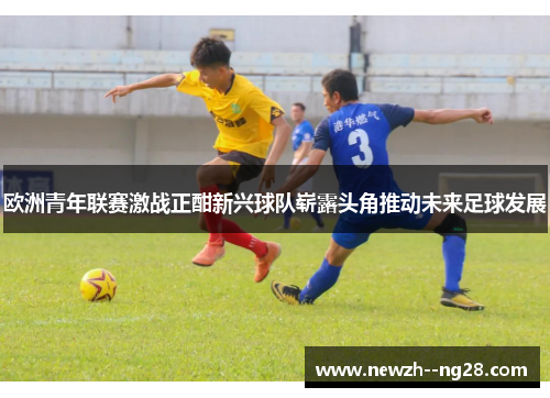 欧洲青年联赛激战正酣新兴球队崭露头角推动未来足球发展 欧洲青年联赛激战正酣新兴球队崭露头角推动未来足球发展