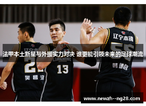 法甲本土新星与外援实力对决 谁更能引领未来的足球潮流