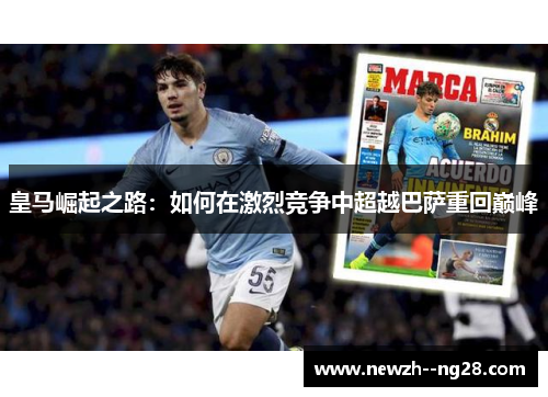 皇马崛起之路:如何在激烈竞争中超越巴萨重回巅峰 皇马崛起之路:如何在激烈竞争中超越巴萨重回巅峰