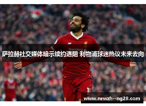 萨拉赫社交媒体暗示续约遇阻 利物浦球迷热议未来去向 萨拉赫社交媒体暗示续约遇阻 利物浦球迷热议未来去向