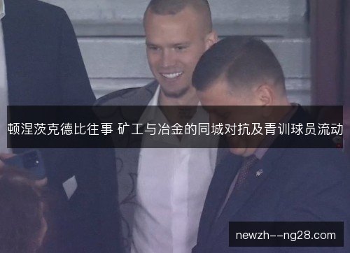 顿涅茨克德比往事 矿工与冶金的同城对抗及青训球员流动